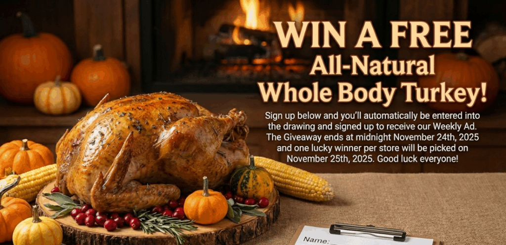 Want to win a FREE All-Natural Whole Body Turkey? Sign up below and you'll automatically be entered into the drawing and signed up to receive our Weekly Ad. The Giveaway ends at midnight November 24th, 2025 and one lucky winner per store will be picked on November 25th, 2025. Good luck everyone!